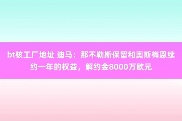 bt核工厂地址 迪马：那不勒斯保留和奥斯梅恩续约一年的权益，解约金8000万欧元
