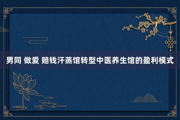 男同 做爱 赔钱汗蒸馆转型中医养生馆的盈利模式