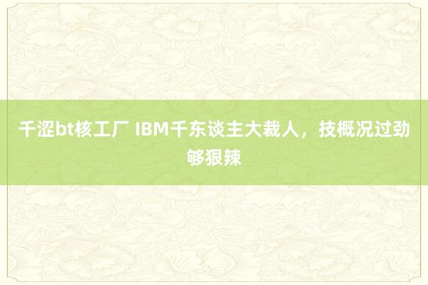 千涩bt核工厂 IBM千东谈主大裁人，技概况过劲够狠辣