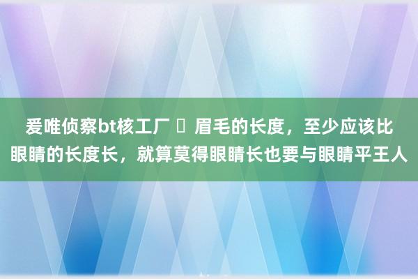 爰唯侦察bt核工厂 眉毛的长度,至少应该比眼睛的长度长,就算莫得眼睛长也要与眼睛平王人