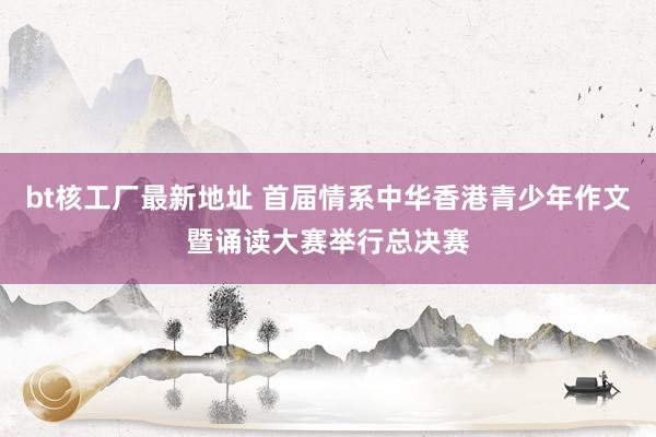 bt核工厂最新地址 首届情系中华香港青少年作文暨诵读大赛举行总决赛
