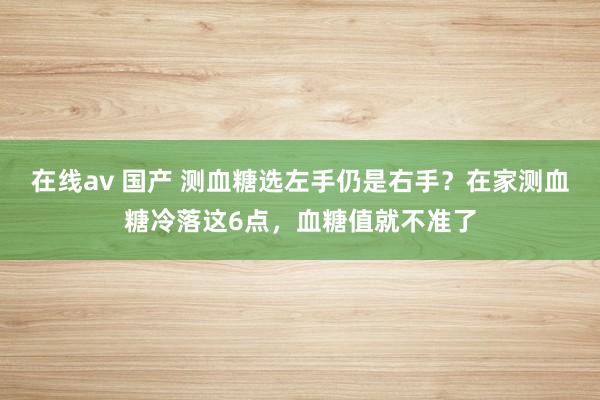 在线av 国产 测血糖选左手仍是右手？在家测血糖冷落这6点，血糖值就不准了