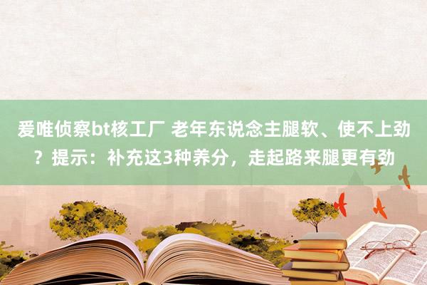 爰唯侦察bt核工厂 老年东说念主腿软、使不上劲？提示：补充这3种养分，走起路来腿更有劲