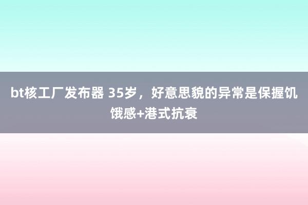 bt核工厂发布器 35岁,好意思貌的异常是保握饥饿感+港式抗衰