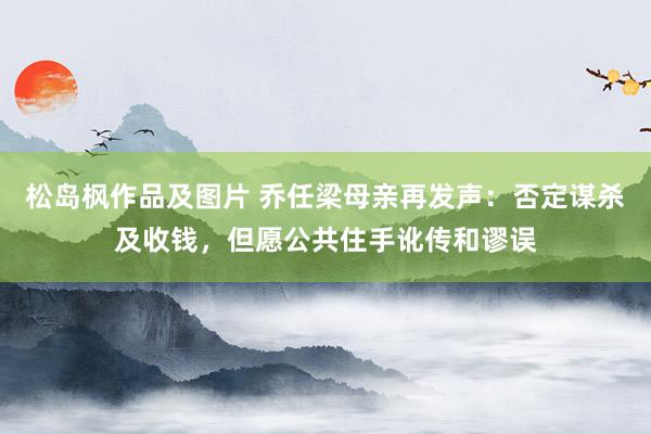 松岛枫作品及图片 乔任梁母亲再发声:否定谋杀及收钱,但愿公共住手讹传和谬误