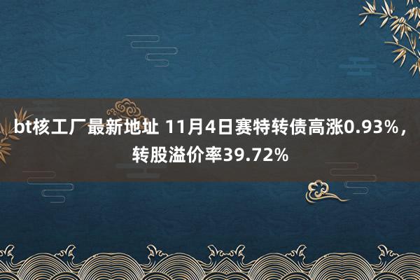 bt核工厂最新地址 11月4日赛特转债高涨0.93%，转股溢价率39.72%