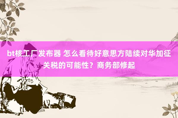bt核工厂发布器 怎么看待好意思方陆续对华加征关税的可能性？商务部修起