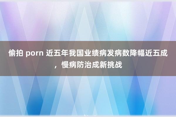 偷拍 porn 近五年我国业绩病发病数降幅近五成，慢病防治成新挑战