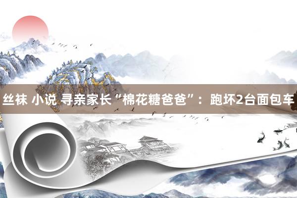 丝袜 小说 寻亲家长“棉花糖爸爸”：跑坏2台面包车