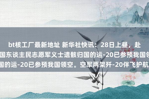 bt核工厂最新地址 新华社快讯：28日上昼，赴韩接运第十一批在韩中国东谈主民志愿军义士遗骸归国的运-20已参预我国领空。空军两架歼-20伴飞护航。