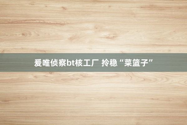爰唯侦察bt核工厂 拎稳“菜篮子”