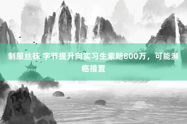 制服丝袜 字节提升向实习生索赔800万，可能濒临措置