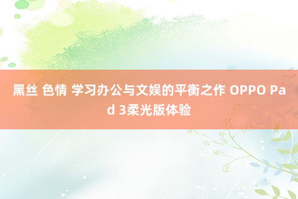黑丝 色情 学习办公与文娱的平衡之作 OPPO Pad 3柔光版体验