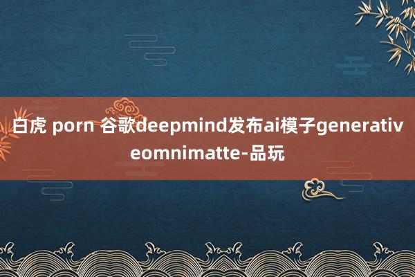 白虎 porn 谷歌deepmind发布ai模子generativeomnimatte-品玩