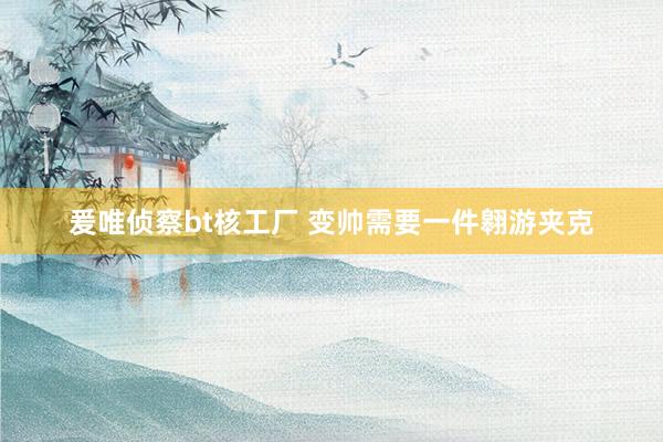 爰唯侦察bt核工厂 变帅需要一件翱游夹克