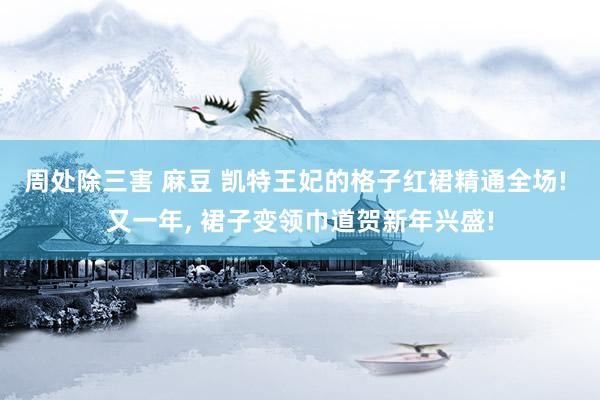 周处除三害 麻豆 凯特王妃的格子红裙精通全场! 又一年， 裙子变领巾道贺新年兴盛!