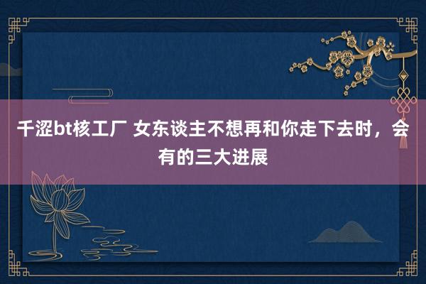 千涩bt核工厂 女东谈主不想再和你走下去时，会有的三大进展