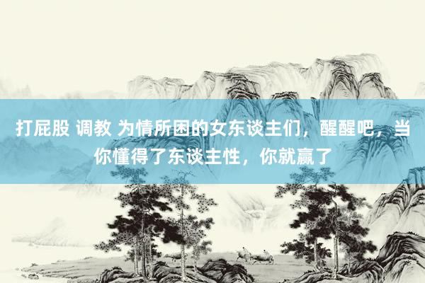 打屁股 调教 为情所困的女东谈主们，醒醒吧，当你懂得了东谈主性，你就赢了