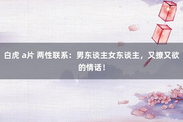 白虎 a片 两性联系：男东谈主女东谈主，又撩又欲的情话！