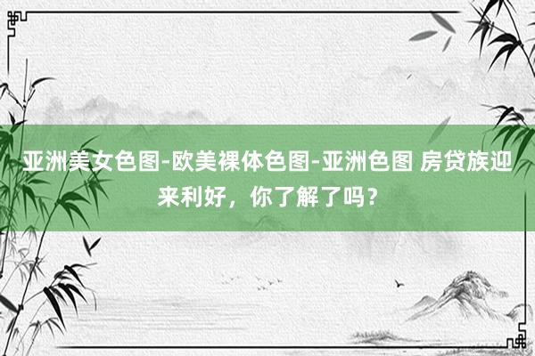 亚洲美女色图-欧美裸体色图-亚洲色图 房贷族迎来利好，你了解了吗？