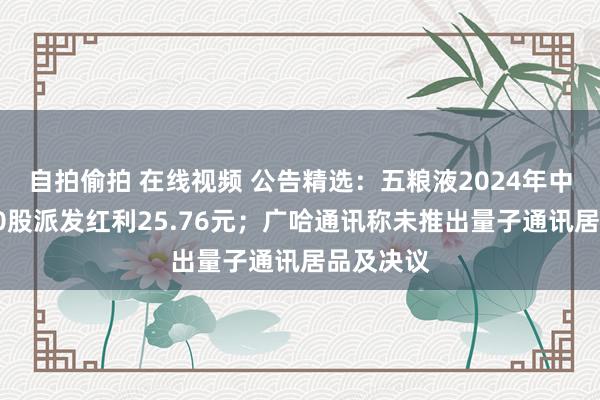 自拍偷拍 在线视频 公告精选：五粮液2024年中期拟每10股派发红利25.76元；广哈通讯称未推出量子通讯居品及决议