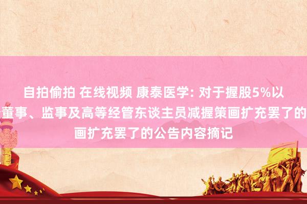 自拍偷拍 在线视频 康泰医学: 对于握股5%以上推动、部分董事、监事及高等经管东谈主员减握策画扩充罢了的公告内容摘记