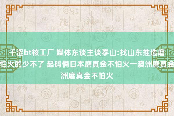 千涩bt核工厂 媒体东谈主谈泰山:找山东推选磨真金不怕火的少不了 起码俩日本磨真金不怕火一澳洲磨真金不怕火