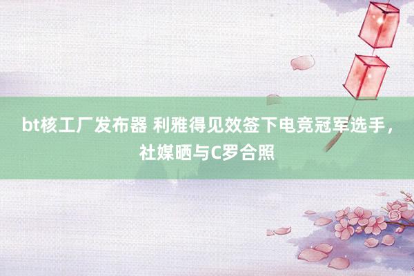 bt核工厂发布器 利雅得见效签下电竞冠军选手，社媒晒与C罗合照