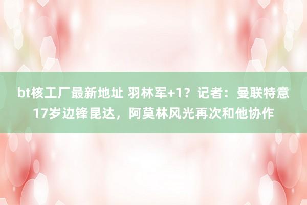bt核工厂最新地址 羽林军+1？记者：曼联特意17岁边锋昆达，阿莫林风光再次和他协作