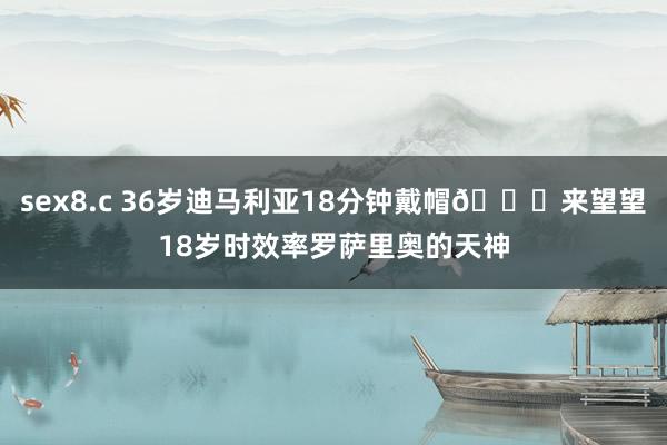 sex8.c 36岁迪马利亚18分钟戴帽👀来望望18岁时效率罗萨里奥的天神