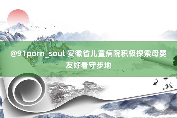@91porn_soul 安徽省儿童病院积极探索母婴友好看守步地