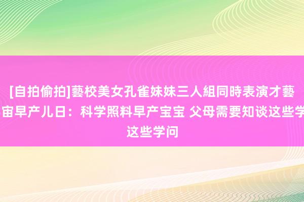 [自拍偷拍]藝校美女孔雀妹妹三人組同時表演才藝 宇宙早产儿日：科学照料早产宝宝 父母需要知谈这些学问