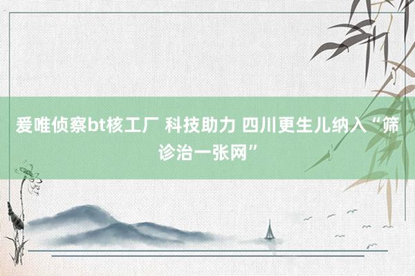 爰唯侦察bt核工厂 科技助力 四川更生儿纳入“筛诊治一张网”