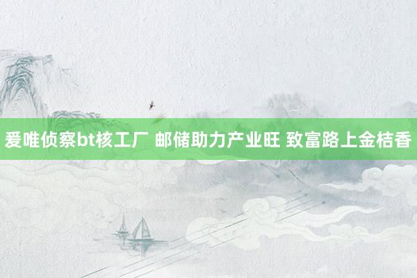 爰唯侦察bt核工厂 邮储助力产业旺 致富路上金桔香