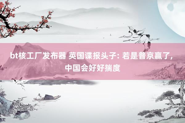 bt核工厂发布器 英国谍报头子: 若是普京赢了， 中国会好好揣度