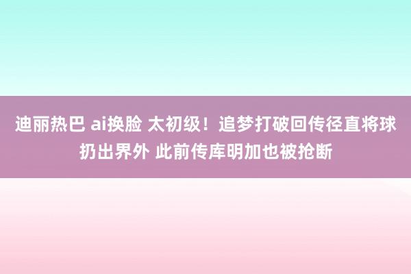 迪丽热巴 ai换脸 太初级！追梦打破回传径直将球扔出界外 此前传库明加也被抢断