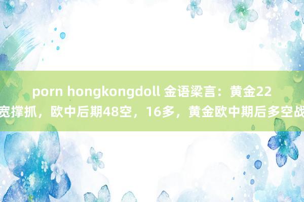 porn hongkongdoll 金语梁言：黄金22广宽撑抓，欧中后期48空，16多，黄金欧中期后多空战术