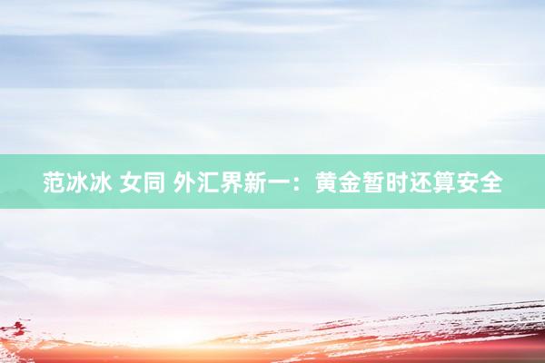 范冰冰 女同 外汇界新一：黄金暂时还算安全
