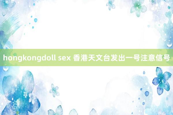 hongkongdoll sex 香港天文台发出一号注意信号