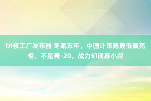 bt核工厂发布器 冬眠五年，中国计策隐轰低调亮相，不是轰-20，战力却闭幕小觑
