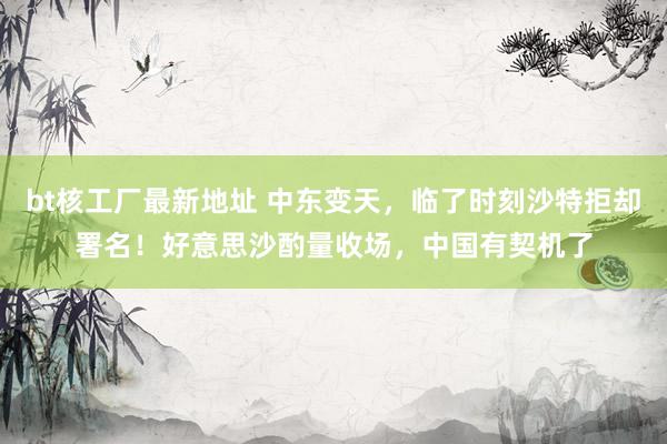 bt核工厂最新地址 中东变天，临了时刻沙特拒却署名！好意思沙酌量收场，中国有契机了