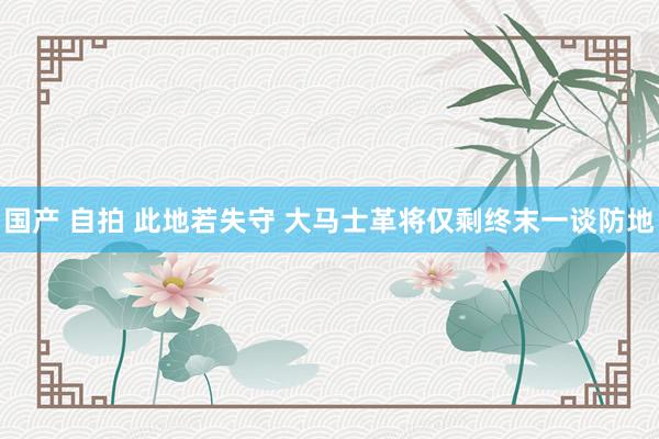 国产 自拍 此地若失守 大马士革将仅剩终末一谈防地