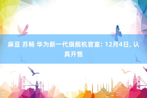 麻豆 苏畅 华为新一代旗舰机官宣: 12月4日， 认真开售