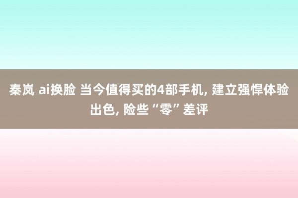 秦岚 ai换脸 当今值得买的4部手机， 建立强悍体验出色， 险些“零”差评