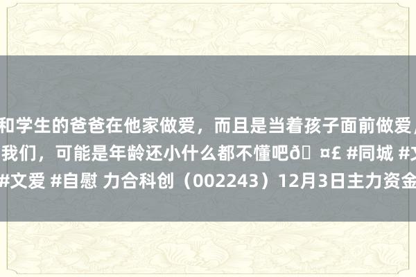 和学生的爸爸在他家做爱，而且是当着孩子面前做爱，太刺激了，孩子完全不看我们，可能是年龄还小什么都不懂吧🤣 #同城 #文爱 #自慰 力合科创（002243）12月3日主力资金净卖出4065.85万元