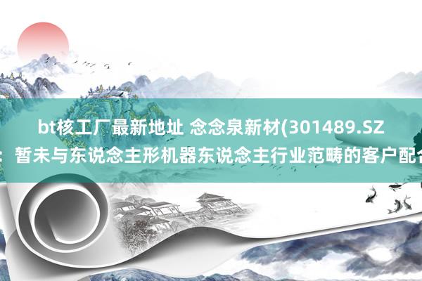 bt核工厂最新地址 念念泉新材(301489.SZ)：暂未与东说念主形机器东说念主行业范畴的客户配合