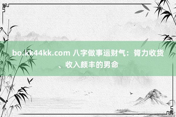 bo.kk44kk.com 八字做事运财气：膂力收货、收入颇丰的男命