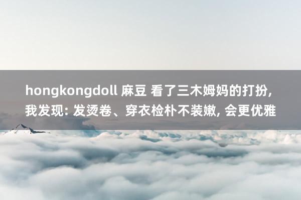hongkongdoll 麻豆 看了三木姆妈的打扮， 我发现: 发烫卷、穿衣检朴不装嫩， 会更优雅