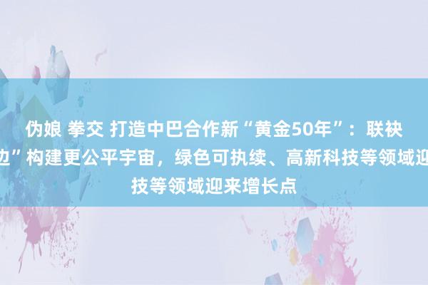 伪娘 拳交 打造中巴合作新“黄金50年”：联袂“环球南边”构建更公平宇宙，绿色可执续、高新科技等领域迎来增长点