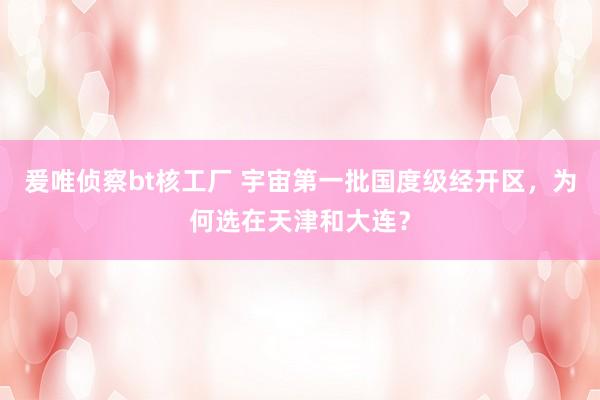 爰唯侦察bt核工厂 宇宙第一批国度级经开区，为何选在天津和大连？